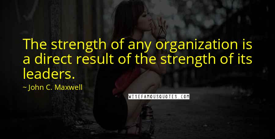 John C. Maxwell Quotes: The strength of any organization is a direct result of the strength of its leaders.