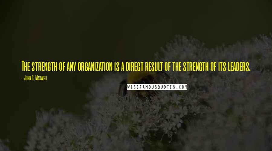 John C. Maxwell Quotes: The strength of any organization is a direct result of the strength of its leaders.