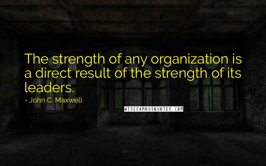 John C. Maxwell Quotes: The strength of any organization is a direct result of the strength of its leaders.