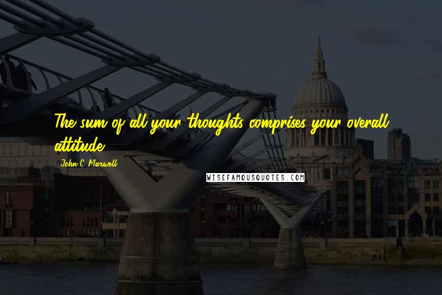 John C. Maxwell Quotes: The sum of all your thoughts comprises your overall attitude.