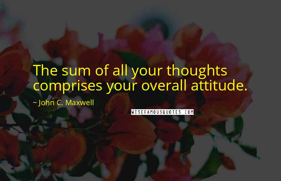 John C. Maxwell Quotes: The sum of all your thoughts comprises your overall attitude.