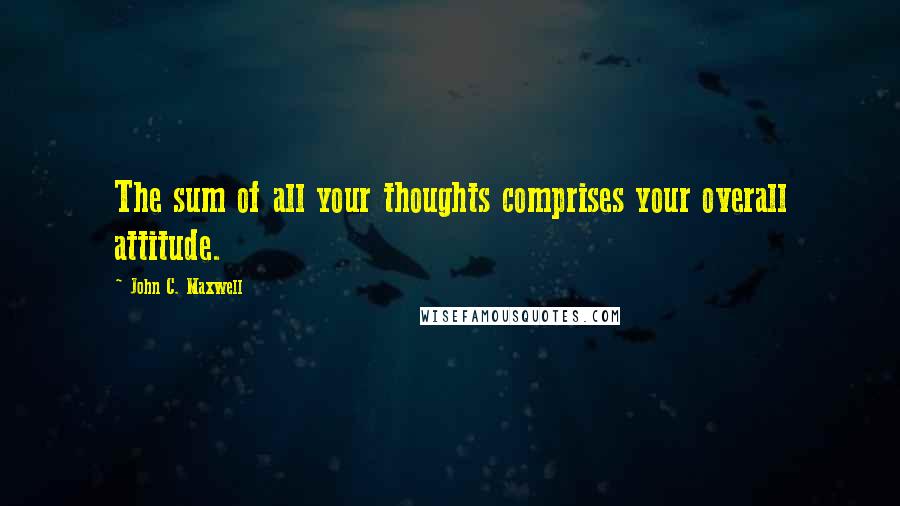 John C. Maxwell Quotes: The sum of all your thoughts comprises your overall attitude.