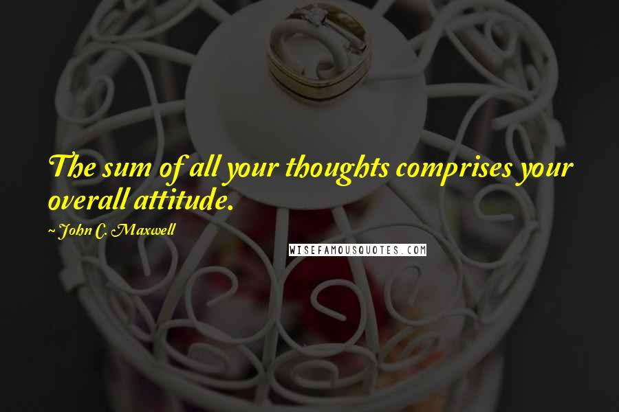 John C. Maxwell Quotes: The sum of all your thoughts comprises your overall attitude.