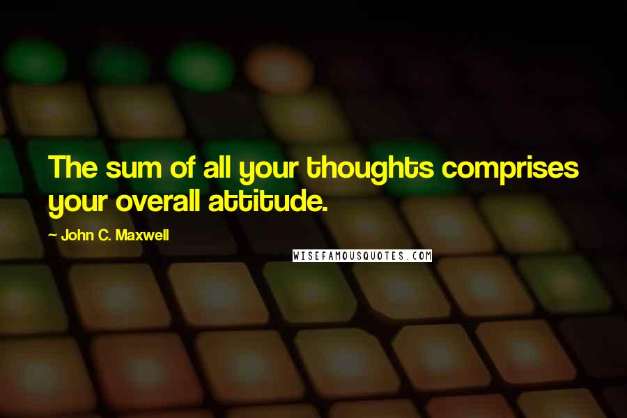 John C. Maxwell Quotes: The sum of all your thoughts comprises your overall attitude.