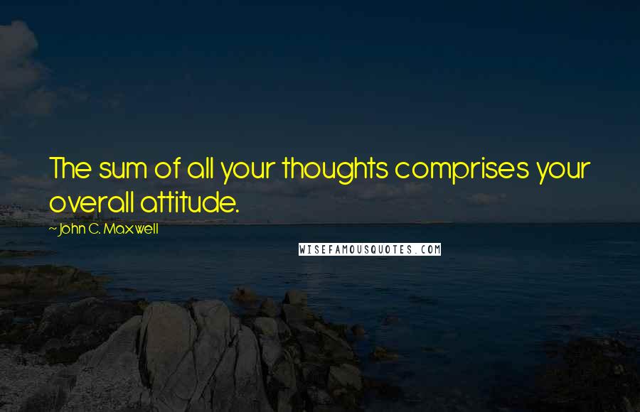 John C. Maxwell Quotes: The sum of all your thoughts comprises your overall attitude.