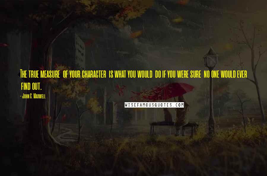 John C. Maxwell Quotes: The true measure  of your character  is what you would  do if you were sure  no one would ever  find out.