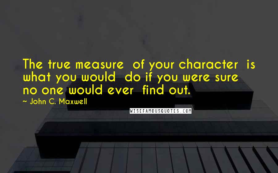 John C. Maxwell Quotes: The true measure  of your character  is what you would  do if you were sure  no one would ever  find out.