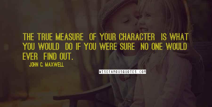 John C. Maxwell Quotes: The true measure  of your character  is what you would  do if you were sure  no one would ever  find out.