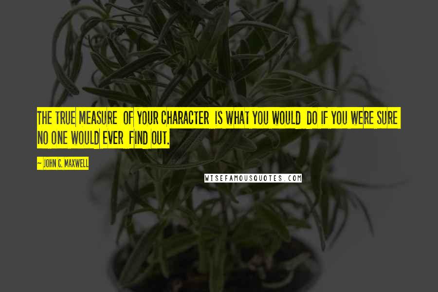 John C. Maxwell Quotes: The true measure of your character is what you would do if you were sure no one would ever find out.