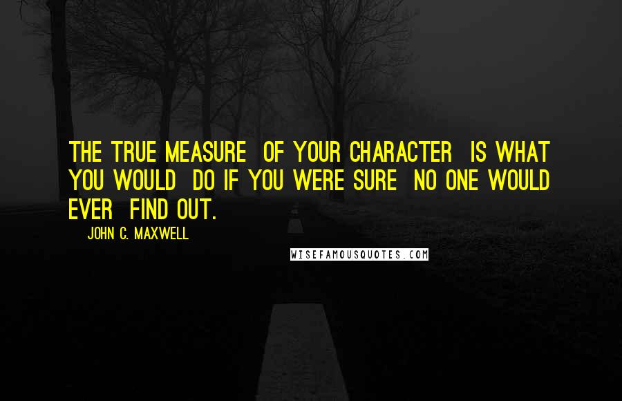 John C. Maxwell Quotes: The true measure  of your character  is what you would  do if you were sure  no one would ever  find out.