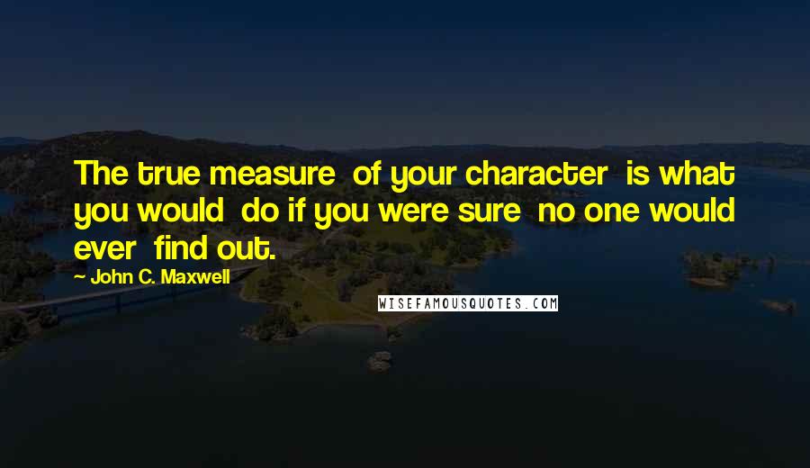 John C. Maxwell Quotes: The true measure  of your character  is what you would  do if you were sure  no one would ever  find out.