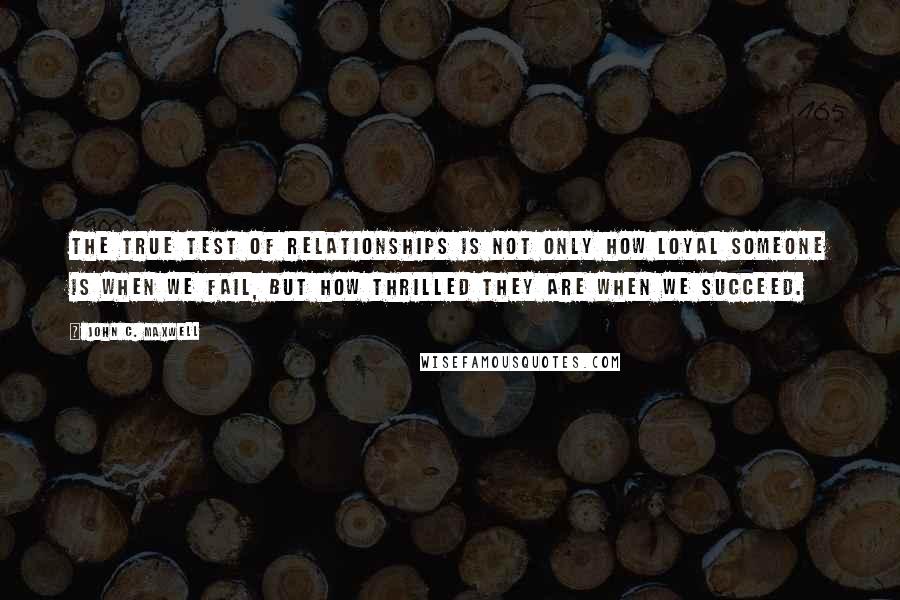 John C. Maxwell Quotes: The true test of relationships is not only how loyal someone is when we fail, but how thrilled they are when we succeed.