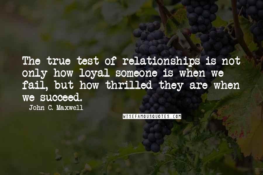 John C. Maxwell Quotes: The true test of relationships is not only how loyal someone is when we fail, but how thrilled they are when we succeed.