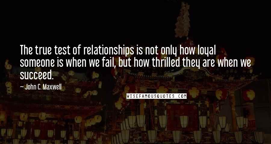 John C. Maxwell Quotes: The true test of relationships is not only how loyal someone is when we fail, but how thrilled they are when we succeed.