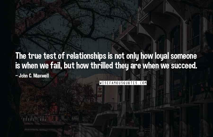 John C. Maxwell Quotes: The true test of relationships is not only how loyal someone is when we fail, but how thrilled they are when we succeed.