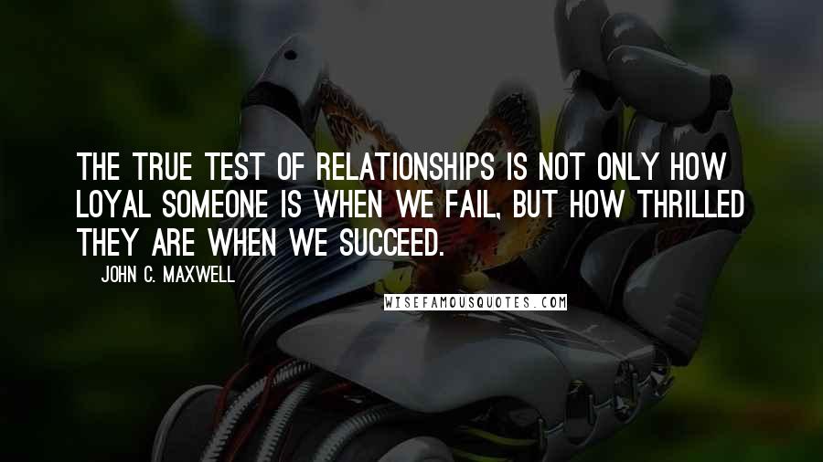 John C. Maxwell Quotes: The true test of relationships is not only how loyal someone is when we fail, but how thrilled they are when we succeed.