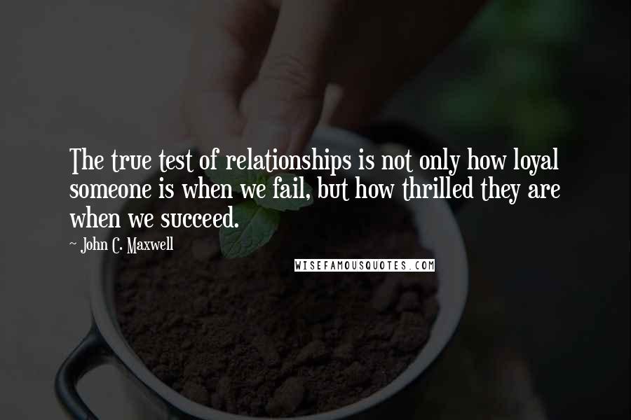 John C. Maxwell Quotes: The true test of relationships is not only how loyal someone is when we fail, but how thrilled they are when we succeed.