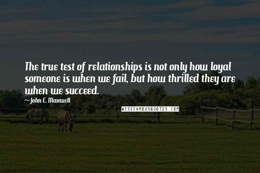 John C. Maxwell Quotes: The true test of relationships is not only how loyal someone is when we fail, but how thrilled they are when we succeed.