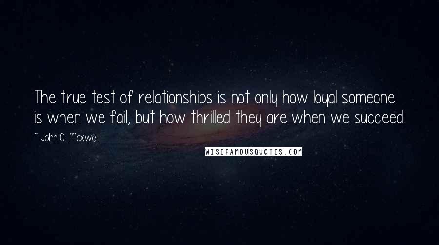 John C. Maxwell Quotes: The true test of relationships is not only how loyal someone is when we fail, but how thrilled they are when we succeed.