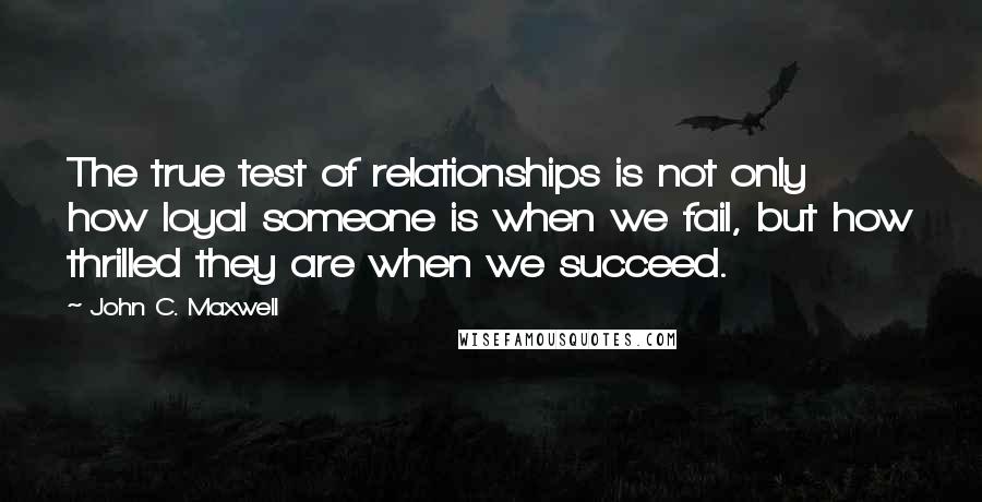 John C. Maxwell Quotes: The true test of relationships is not only how loyal someone is when we fail, but how thrilled they are when we succeed.