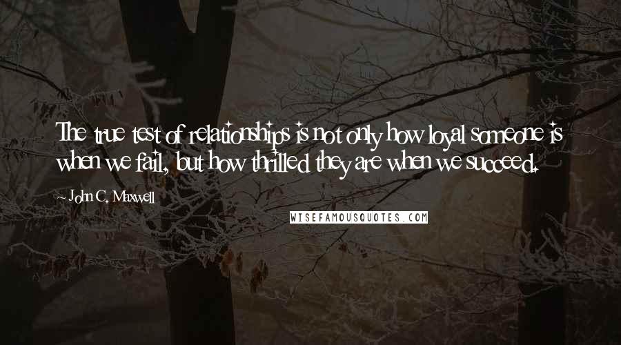 John C. Maxwell Quotes: The true test of relationships is not only how loyal someone is when we fail, but how thrilled they are when we succeed.