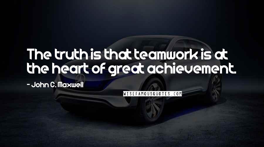 John C. Maxwell Quotes: The truth is that teamwork is at the heart of great achievement.