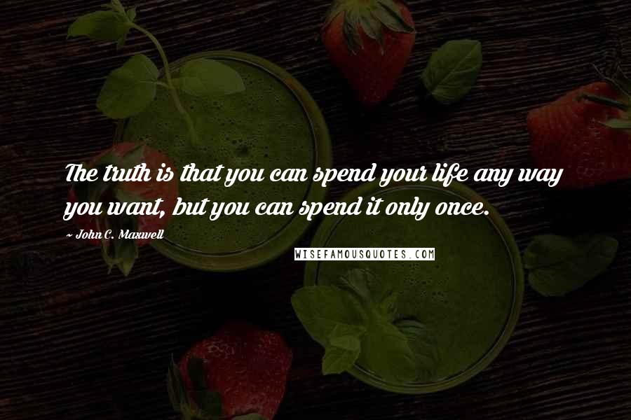 John C. Maxwell Quotes: The truth is that you can spend your life any way you want, but you can spend it only once.
