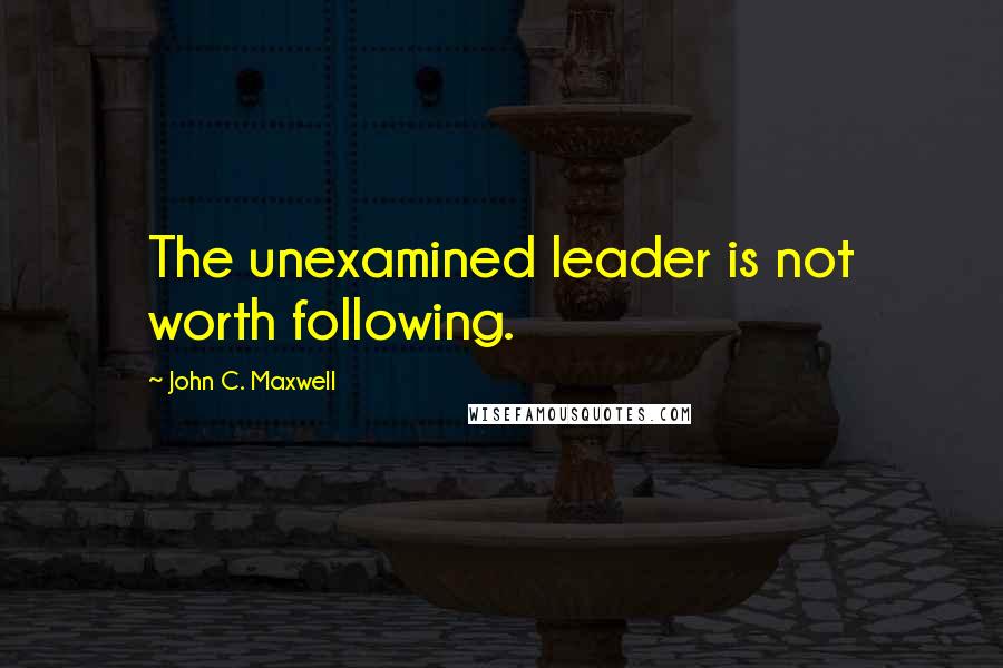 John C. Maxwell Quotes: The unexamined leader is not worth following.