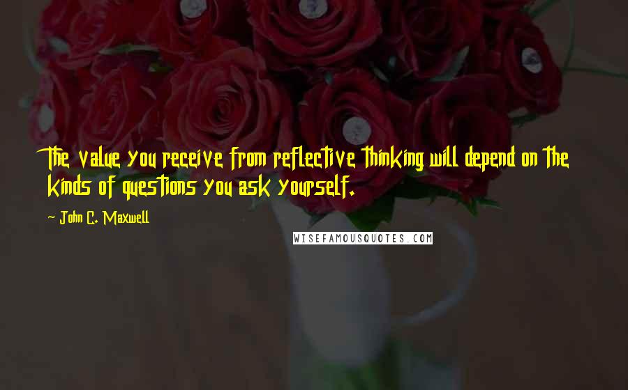 John C. Maxwell Quotes: The value you receive from reflective thinking will depend on the kinds of questions you ask yourself.