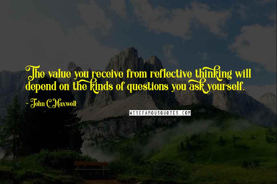 John C. Maxwell Quotes: The value you receive from reflective thinking will depend on the kinds of questions you ask yourself.