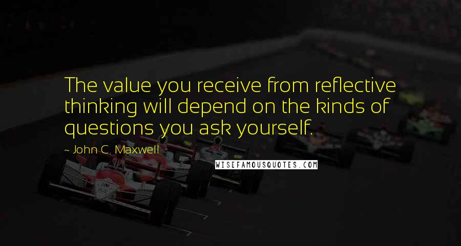 John C. Maxwell Quotes: The value you receive from reflective thinking will depend on the kinds of questions you ask yourself.