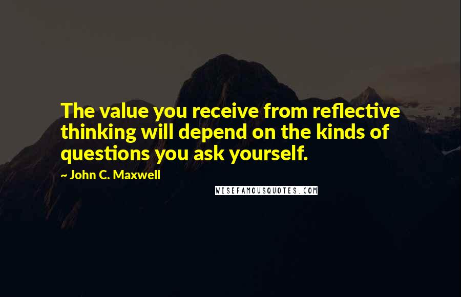 John C. Maxwell Quotes: The value you receive from reflective thinking will depend on the kinds of questions you ask yourself.
