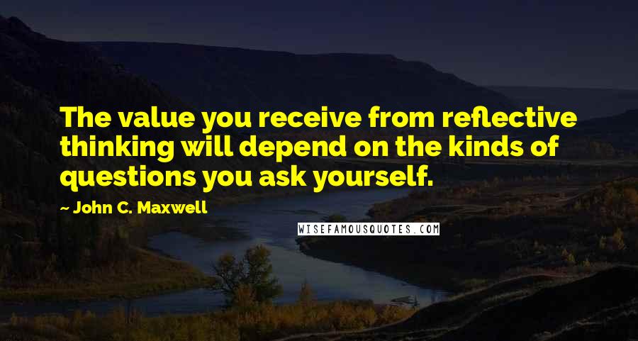 John C. Maxwell Quotes: The value you receive from reflective thinking will depend on the kinds of questions you ask yourself.