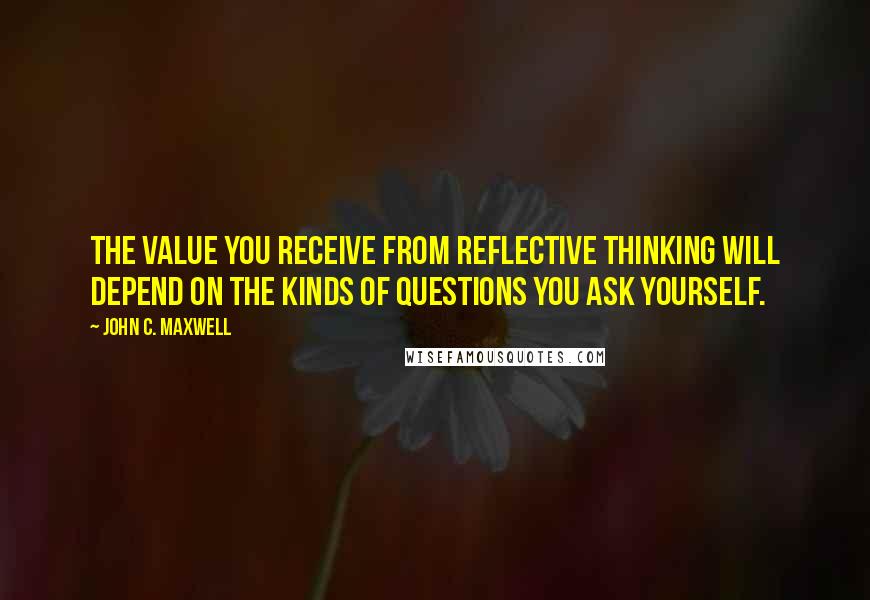 John C. Maxwell Quotes: The value you receive from reflective thinking will depend on the kinds of questions you ask yourself.