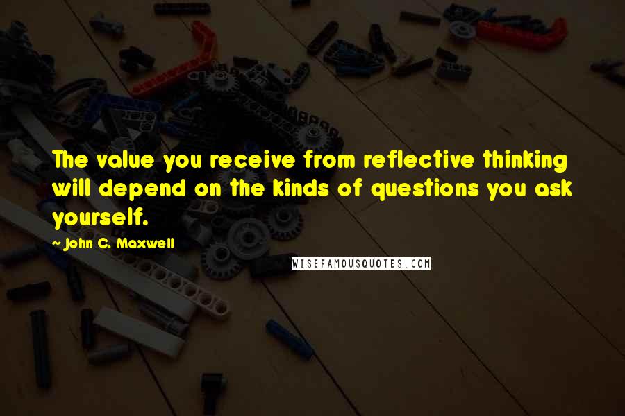 John C. Maxwell Quotes: The value you receive from reflective thinking will depend on the kinds of questions you ask yourself.