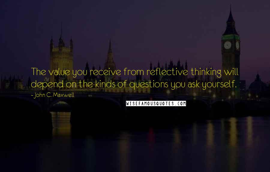 John C. Maxwell Quotes: The value you receive from reflective thinking will depend on the kinds of questions you ask yourself.