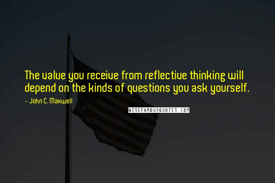 John C. Maxwell Quotes: The value you receive from reflective thinking will depend on the kinds of questions you ask yourself.