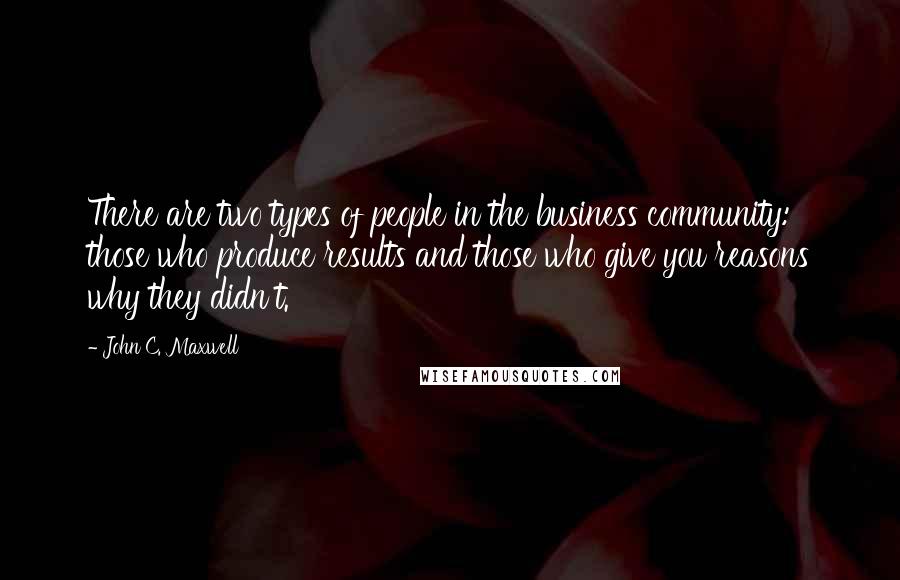 John C. Maxwell Quotes: There are two types of people in the business community: those who produce results and those who give you reasons why they didn't.