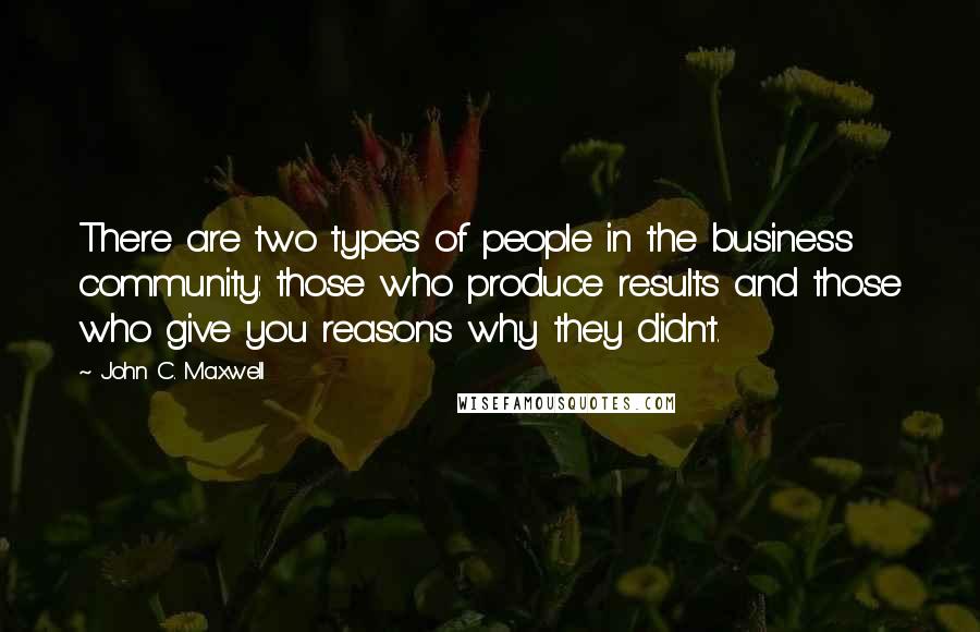 John C. Maxwell Quotes: There are two types of people in the business community: those who produce results and those who give you reasons why they didn't.