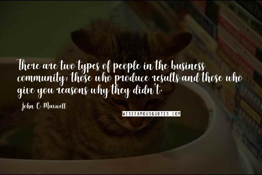 John C. Maxwell Quotes: There are two types of people in the business community: those who produce results and those who give you reasons why they didn't.