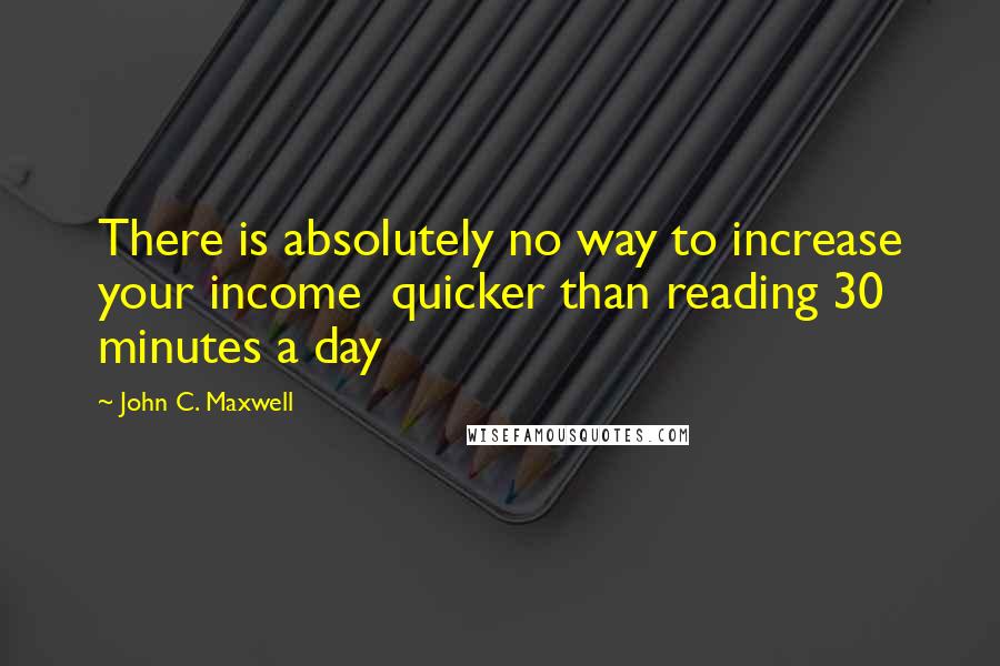 John C. Maxwell Quotes: There is absolutely no way to increase your income quicker than reading 30 minutes a day