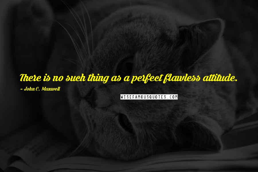 John C. Maxwell Quotes: There is no such thing as a perfect flawless attitude.