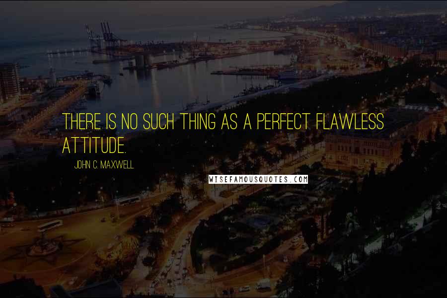 John C. Maxwell Quotes: There is no such thing as a perfect flawless attitude.