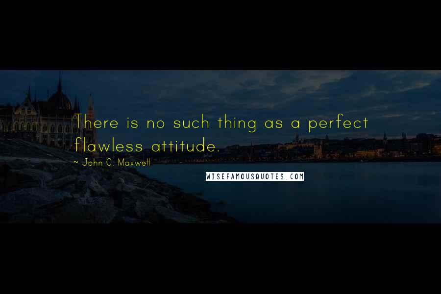 John C. Maxwell Quotes: There is no such thing as a perfect flawless attitude.