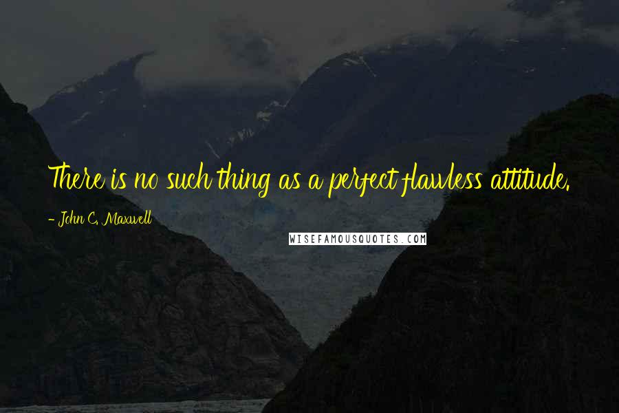 John C. Maxwell Quotes: There is no such thing as a perfect flawless attitude.