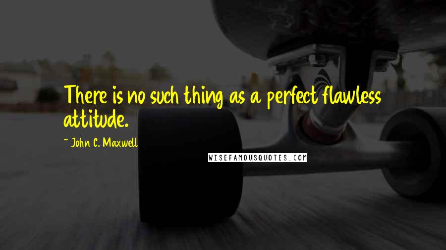 John C. Maxwell Quotes: There is no such thing as a perfect flawless attitude.