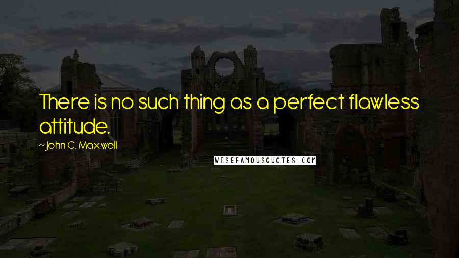 John C. Maxwell Quotes: There is no such thing as a perfect flawless attitude.