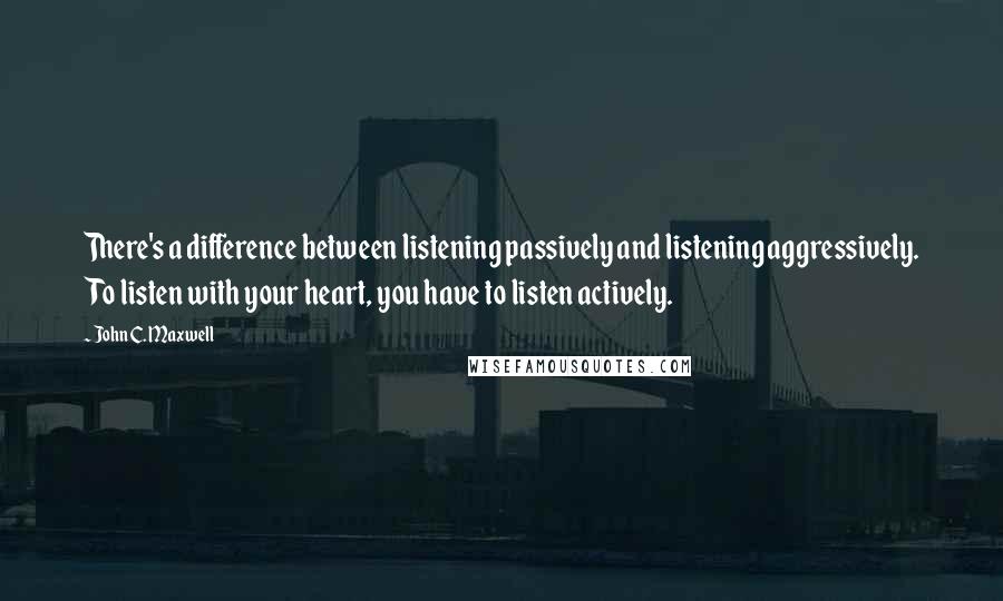 John C. Maxwell Quotes: There's a difference between listening passively and listening aggressively. To listen with your heart, you have to listen actively.