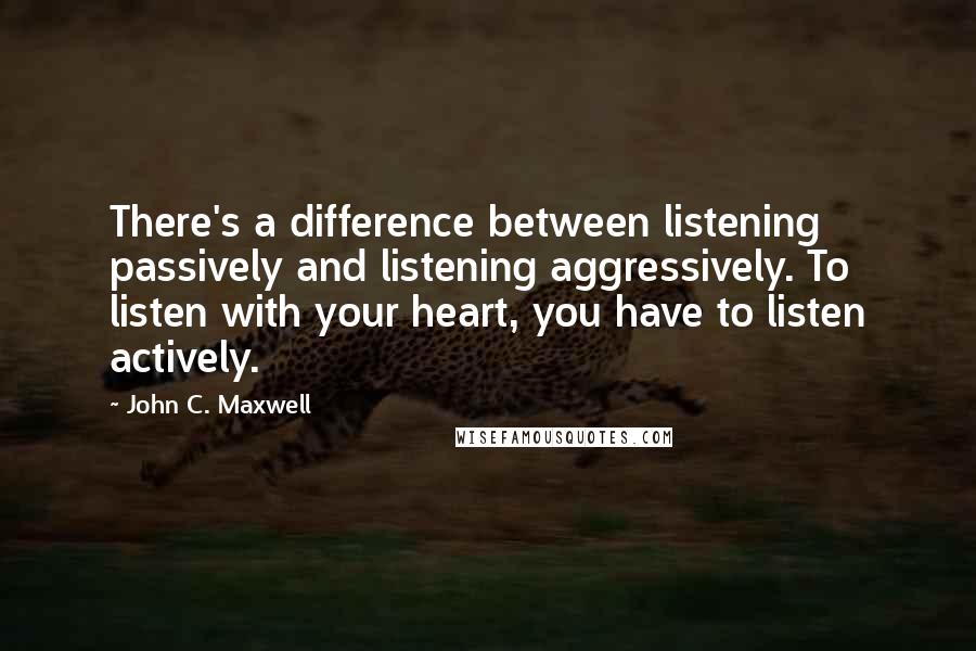 John C. Maxwell Quotes: There's a difference between listening passively and listening aggressively. To listen with your heart, you have to listen actively.