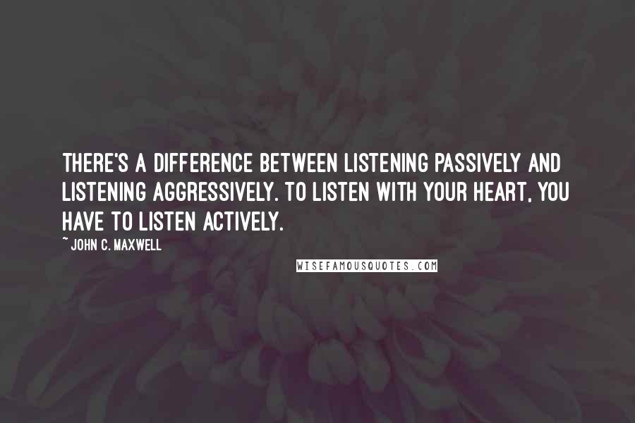 John C. Maxwell Quotes: There's a difference between listening passively and listening aggressively. To listen with your heart, you have to listen actively.